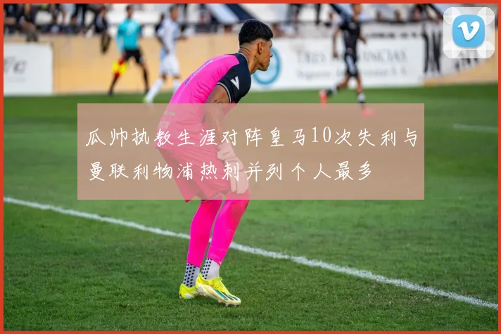 瓜帅执教生涯对阵皇马10次失利与曼联利物浦热刺并列个人最多