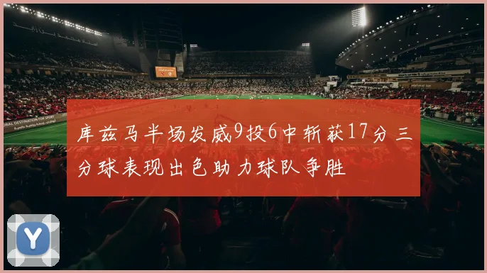 库兹马半场发威9投6中斩获17分三分球表现出色助力球队争胜