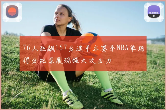76人狂飙157分追平本赛季NBA单场得分纪录展现强大攻击力