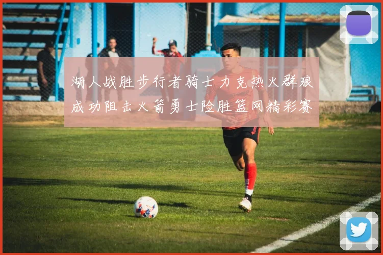 湖人战胜步行者骑士力克热火群狼成功阻击火箭勇士险胜篮网精彩赛事回顾