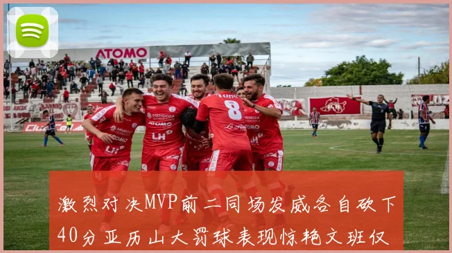 激烈对决MVP前二同场发威各自砍下40分亚历山大罚球表现惊艳文班仅得4罚机会