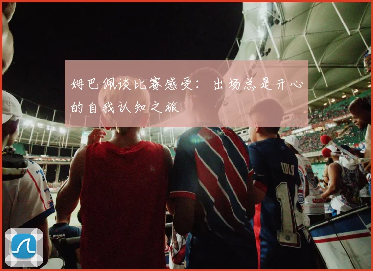 姆巴佩谈比赛感受：出场总是开心的自我认知之旅