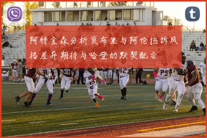 阿特金森分析莫布里与阿伦挡拆风格差异期待与哈登的默契配合