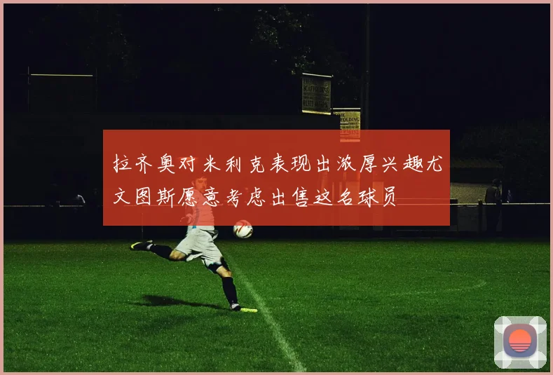 拉齐奥对米利克表现出浓厚兴趣尤文图斯愿意考虑出售这名球员