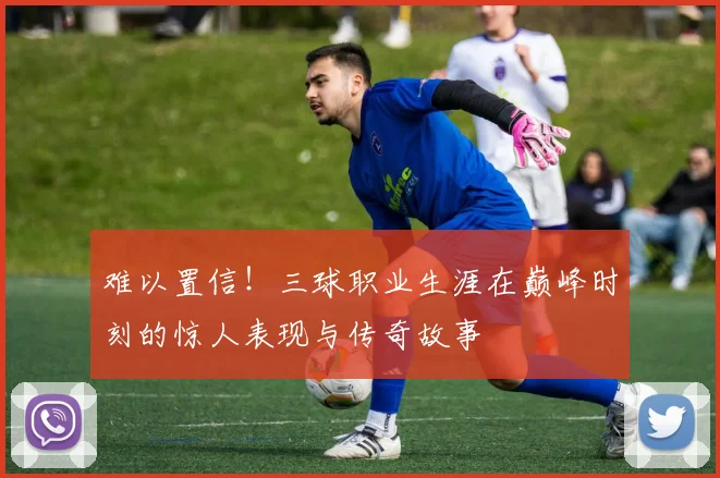 难以置信！三球职业生涯在巅峰时刻的惊人表现与传奇故事