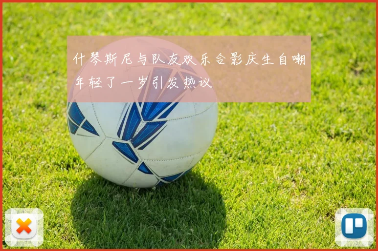 什琴斯尼与队友欢乐合影庆生自嘲年轻了一岁引发热议