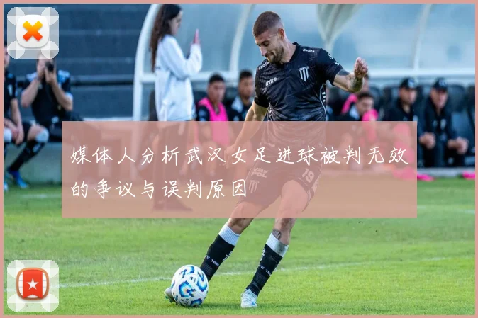 媒体人分析武汉女足进球被判无效的争议与误判原因