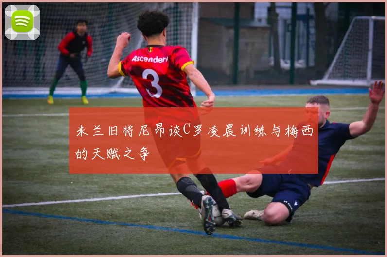 米兰旧将尼昂谈C罗凌晨训练与梅西的天赋之争