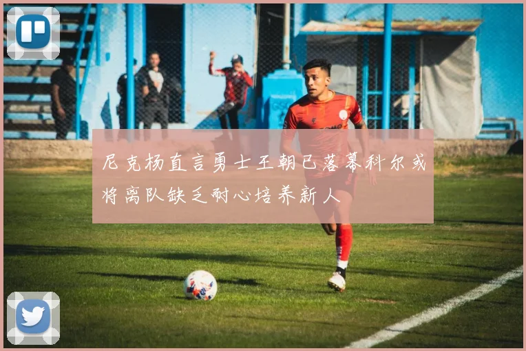 尼克杨直言勇士王朝已落幕科尔或将离队缺乏耐心培养新人