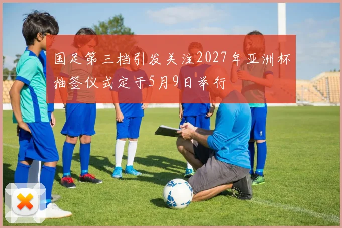 国足第三档引发关注2027年亚洲杯抽签仪式定于5月9日举行