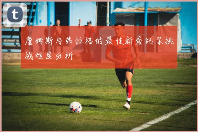 詹姆斯与弗拉格的最佳新秀纪录挑战难度分析