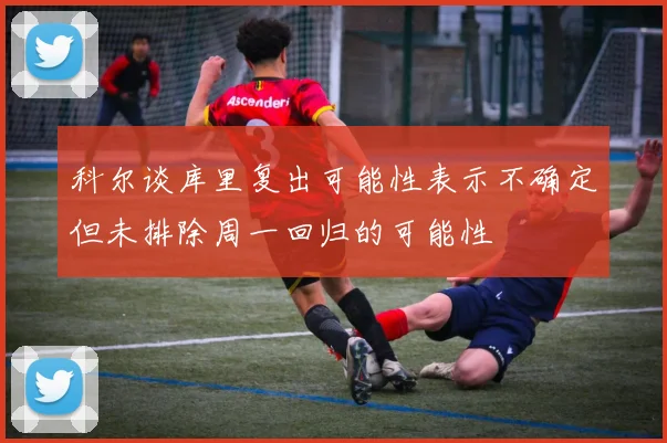 科尔谈库里复出可能性表示不确定但未排除周一回归的可能性