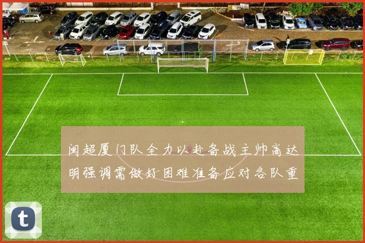 闽超厦门队全力以赴备战主帅高达明强调需做好困难准备应对各队重视挑战