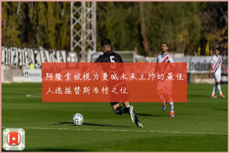 阿隆索被视为曼城未来主帅的最佳人选接替斯洛特之位