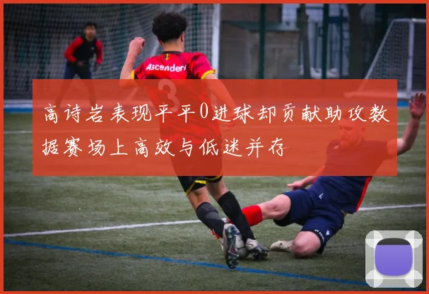 高诗岩表现平平0进球却贡献助攻数据赛场上高效与低迷并存
