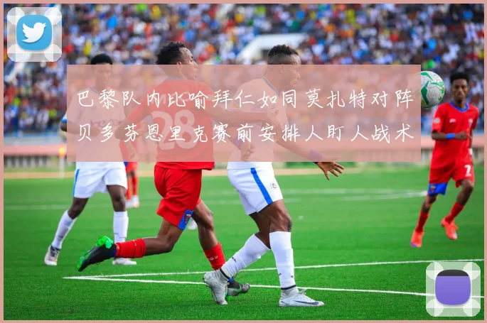 巴黎队内比喻拜仁如同莫扎特对阵贝多芬恩里克赛前安排人盯人战术